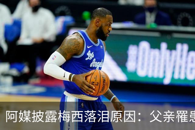 阿媒披露梅西落泪原因：父亲罹患结肠癌 近期病情恶化